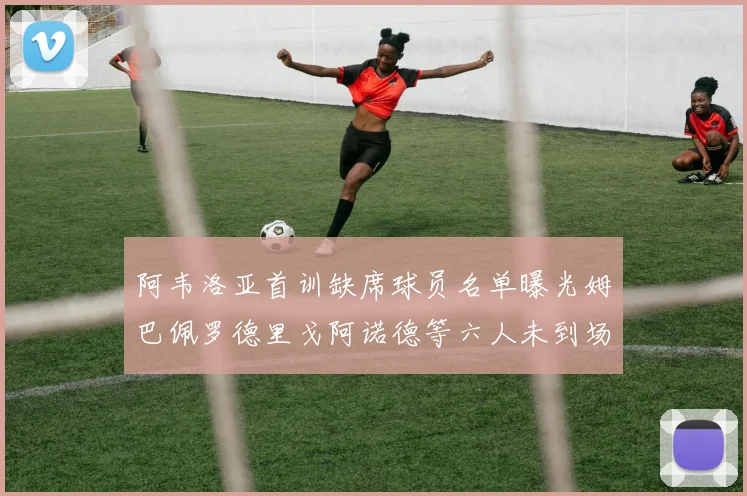 阿韦洛亚首训缺席球员名单曝光姆巴佩罗德里戈阿诺德等六人未到场