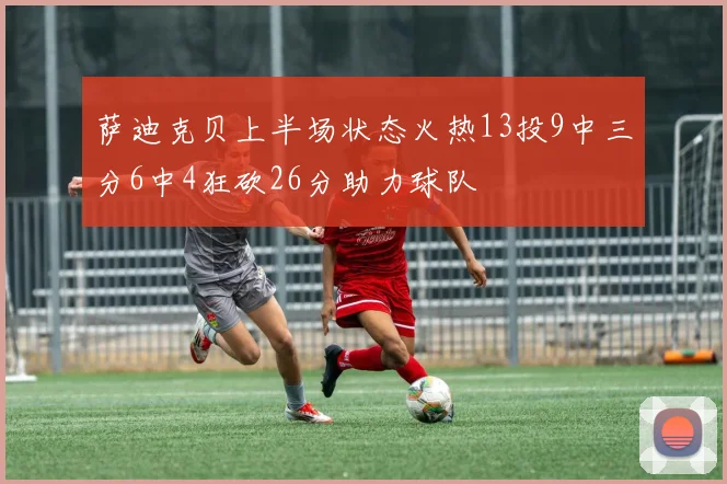 萨迪克贝上半场状态火热13投9中三分6中4狂砍26分助力球队