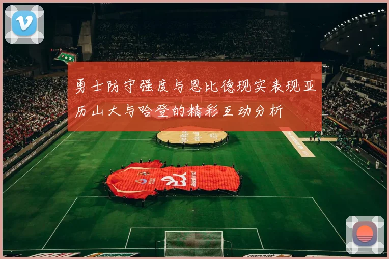 勇士防守强度与恩比德现实表现亚历山大与哈登的精彩互动分析