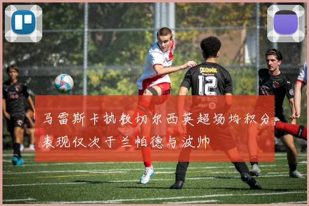 马雷斯卡执教切尔西英超场均积分表现仅次于兰帕德与波帅