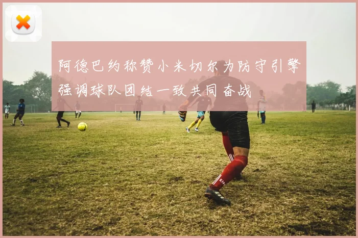 阿德巴约称赞小米切尔为防守引擎强调球队团结一致共同奋战