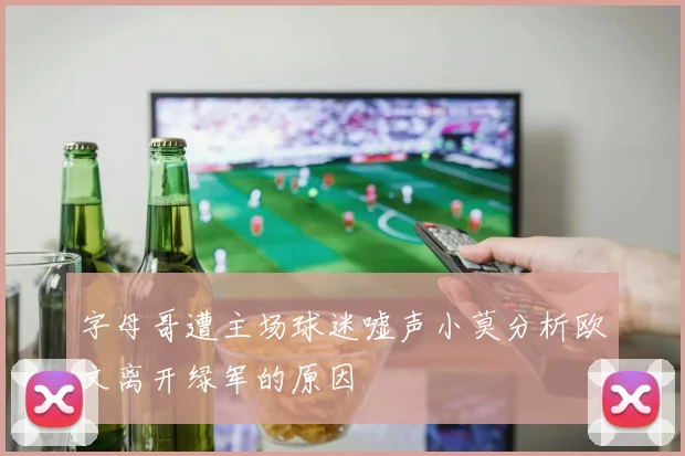 字母哥遭主场球迷嘘声小莫分析欧文离开绿军的原因