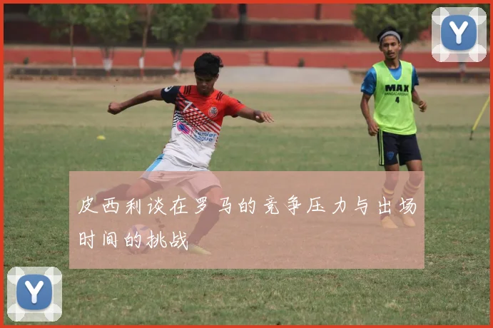 皮西利谈在罗马的竞争压力与出场时间的挑战