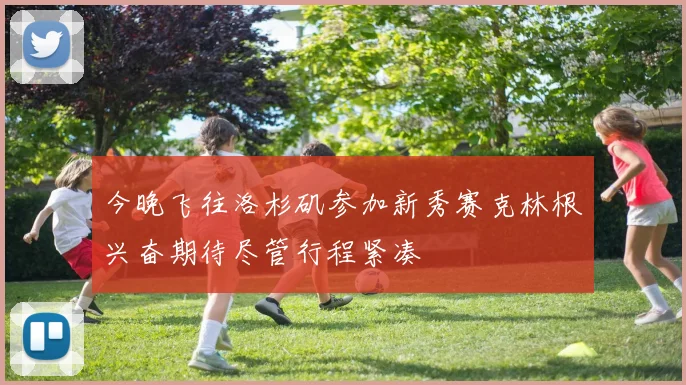 今晚飞往洛杉矶参加新秀赛克林根兴奋期待尽管行程紧凑