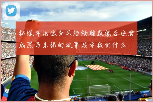 拓媒评论选秀风险杨瀚森能否逆袭成黑马乐福的故事启示我们什么