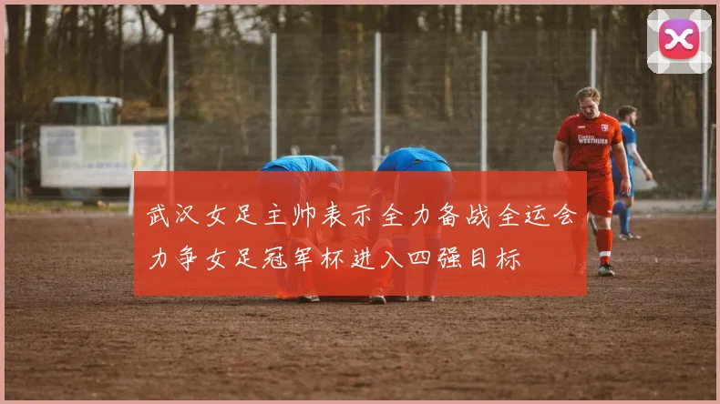 武汉女足主帅表示全力备战全运会力争女足冠军杯进入四强目标