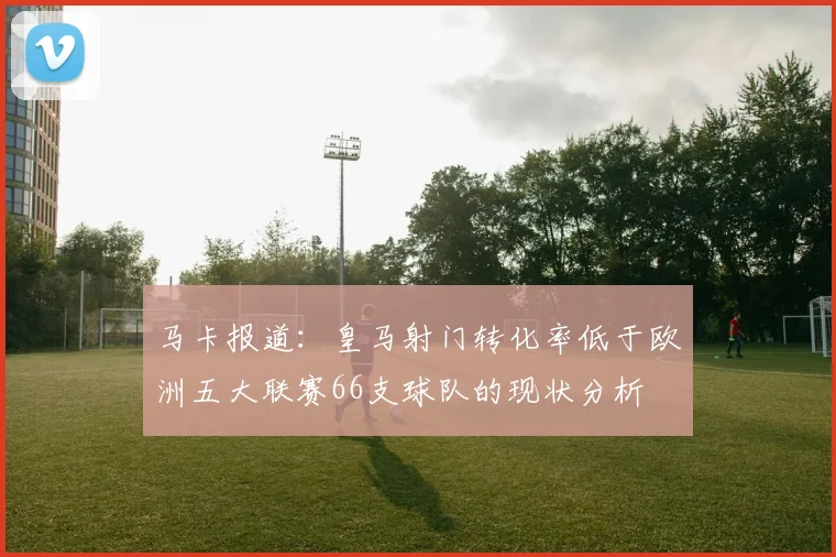 马卡报道：皇马射门转化率低于欧洲五大联赛66支球队的现状分析