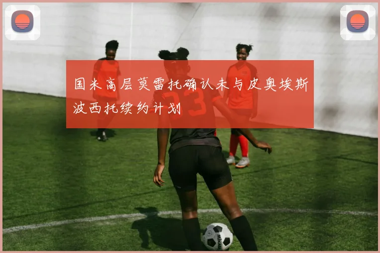 国米高层莫雷托确认未与皮奥埃斯波西托续约计划