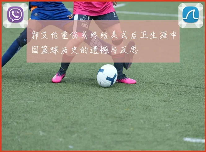 郭艾伦重伤或终结美式后卫生涯中国篮球历史的遗憾与反思