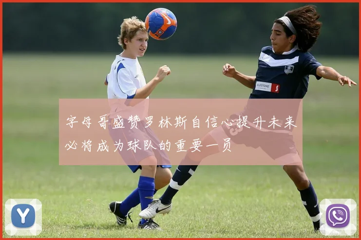 字母哥盛赞罗林斯自信心提升未来必将成为球队的重要一员