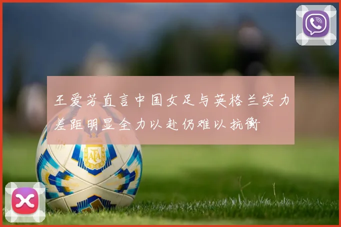 王爱芳直言中国女足与英格兰实力差距明显全力以赴仍难以抗衡
