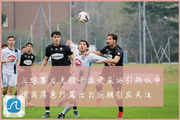 三球赛后光膀子接受采访引热议中途离席意外露出打底裤引发关注