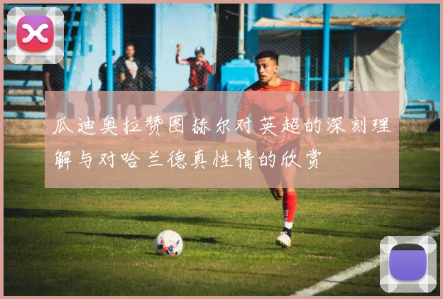 瓜迪奥拉赞图赫尔对英超的深刻理解与对哈兰德真性情的欣赏
