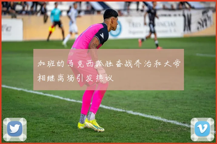 加班的马克西孤独奋战乔治和大帝相继离场引发热议