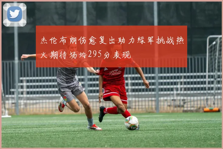 杰伦布朗伤愈复出助力绿军挑战热火期待场均295分表现