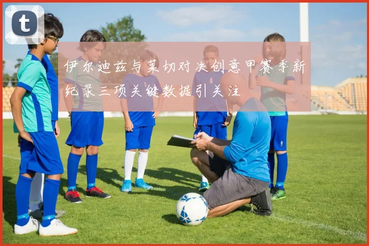 伊尔迪兹与莱切对决创意甲赛季新纪录三项关键数据引关注