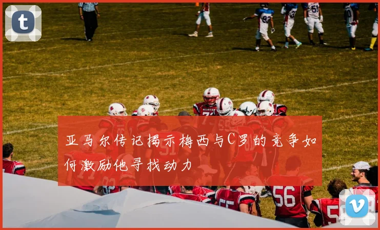 亚马尔传记揭示梅西与C罗的竞争如何激励他寻找动力