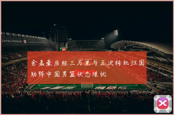 余嘉豪历经三万里与五次转机归国助阵中国男篮状态堪忧