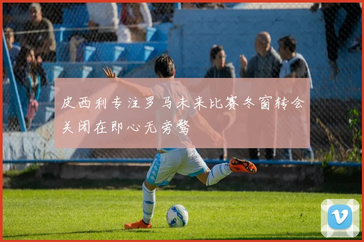 皮西利专注罗马未来比赛冬窗转会关闭在即心无旁骛