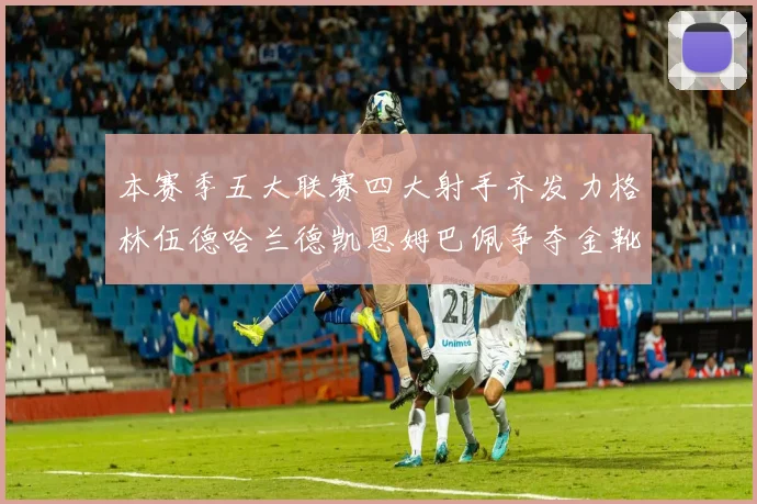 本赛季五大联赛四大射手齐发力格林伍德哈兰德凯恩姆巴佩争夺金靴荣耀