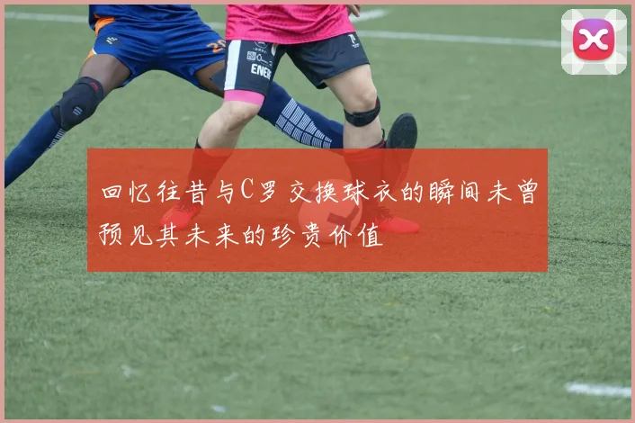 回忆往昔与C罗交换球衣的瞬间未曾预见其未来的珍贵价值
