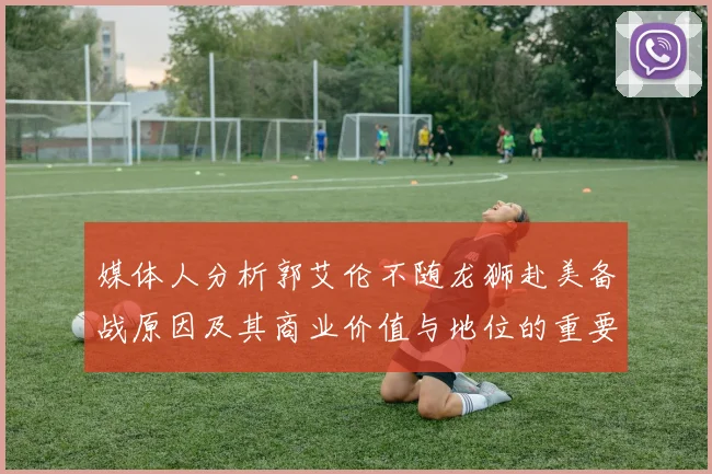 媒体人分析郭艾伦不随龙狮赴美备战原因及其商业价值与地位的重要性