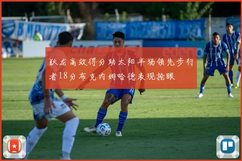 狄龙高效得分助太阳半场领先步行者18分布克内姆哈德表现抢眼
