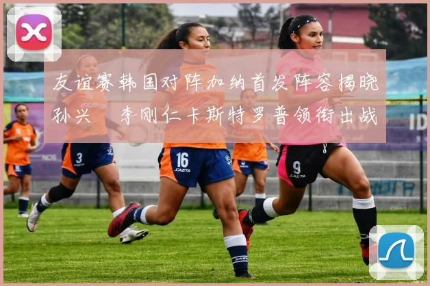 友谊赛韩国对阵加纳首发阵容揭晓孙兴慜李刚仁卡斯特罗普领衔出战