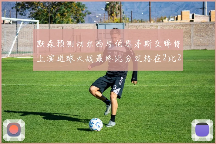 默森预测切尔西与伯恩茅斯交锋将上演进球大战最终比分定格在2比2